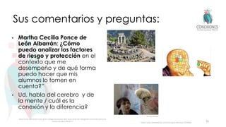 Sus comentarios y preguntas:
• Martha Cecilia Ponce de
León Albarrán: ¿Cómo
puedo analizar los factores
de riesgo y protección en el
contexto que me
desempeño y de qué forma
puedo hacer que mis
alumnos lo tomen en
cuenta?”
• Ud. habla del cerebro y de
la mente / cuál es la
conexión y la diferencia?
36
https://www.conclusion.com.ar/sin-categoria/conocer-bien-a-los-otros-es-inteligente-conocerse-bien-a-si-
mismo-es-sabio/06/2017/
https://www.verywellmind.com/how-big-is-the-brain-2794888
 