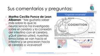 Sus comentarios y preguntas:
• Martha Cecilia Ponce de Leon
Albarran: “Me gustaría saber
más sobre lo que la
neurociencia ha investigado
sobre el cerebro y la conexión
del intestino con el cerebro.
¿Qué piensa usted, nuestras
emociones se van hacia el
intestino y se procesan hacia
el cerebro o viceversa?
38
https://www.sciencedirect.com/science/article/abs/pii/S0278584620303675; https://www.researchgate.net/figure/From-an-embodied-cognition-
perspective-cognition-is-seen-as-an-emergent-property-of_fig1_270794876
"Cognición encarnada"
 