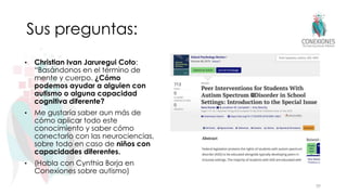 Sus preguntas:
• Christian Ivan Jaruregui Coto:
“Basándonos en el término de
mente y cuerpo. ¿Cómo
podemos ayudar a alguien con
autismo o alguna capacidad
cognitiva diferente?
• Me gustaría saber aun más de
cómo aplicar todo este
conocimiento y saber cómo
conectarlo con las neurociencias,
sobre todo en caso de niños con
capacidades diferentes.
• (Habla con Cynthia Borja en
Conexiones sobre autismo)
39
 