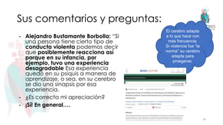 Sus comentarios y preguntas:
• Alejandro Bustamante Borbolla: “Si
una persona tiene cierto tipo de
conducta violenta podemos decir
que posiblemente reacciona así
porque en su infancia, por
ejemplo, tuvo una experiencia
desagradable Esa experiencia
quedó en su psiquis a manera de
aprendizaje, o sea, en su cerebro
se dio una sinapsis por esa
experiencia.
• ¿Es correcta mi apreciación?
• ¡Sí! En general….
40
El cerebro adapta
a lo que hace con
más frecuencia.
Si violencia fue “la
norma” su cerebro
adapta para
proegerse.
 