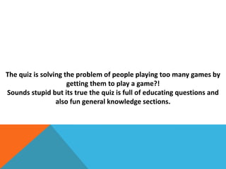 The quiz is solving the problem of people playing too many games by
getting them to play a game?!
Sounds stupid but its true the quiz is full of educating questions and
also fun general knowledge sections.
 