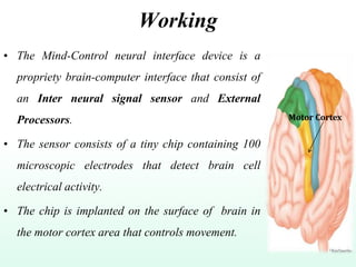 Working
• The Mind-Control neural interface device is a
propriety brain-computer interface that consist of
an Inter neural signal sensor and External
Processors.
• The sensor consists of a tiny chip containing 100
microscopic electrodes that detect brain cell
electrical activity.
• The chip is implanted on the surface of brain in
the motor cortex area that controls movement.
Motor Cortex
 