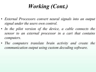 Working (Cont.)
• External Processors convert neural signals into an output
signal under the users own control.
• In the pilot version of the device, a cable connects the
sensor to an external processor in a cart that contains
computers.
• The computers translate brain activity and create the
communication output using custom decoding software.
 