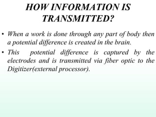 HOW INFORMATION IS
TRANSMITTED?
• When a work is done through any part of body then
a potential difference is created in the brain.
• This potential difference is captured by the
electrodes and is transmitted via fiber optic to the
Digitizer(external processor).
 