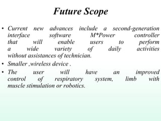 Future Scope
• Current new advances include a second-generation
interface software M*Power controller
that will enable users to perform
a wide variety of daily activities
without assistances of technician.
• Smaller ,wireless device .
• The user will have an improved
control of respiratory system, limb with
muscle stimulation or robotics.
 