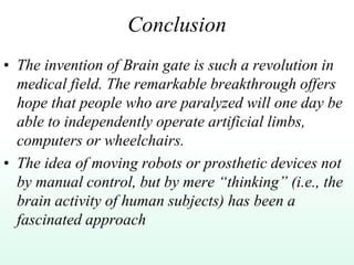 Conclusion
• The invention of Brain gate is such a revolution in
medical field. The remarkable breakthrough offers
hope that people who are paralyzed will one day be
able to independently operate artificial limbs,
computers or wheelchairs.
• The idea of moving robots or prosthetic devices not
by manual control, but by mere “thinking” (i.e., the
brain activity of human subjects) has been a
fascinated approach
 