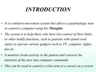 INTRODUCTION
• It is a mind-to-movement system that allows a quadriplegic man
to control a computer using his Thoughts.
• The system is to help those who have lost control of their limbs,
or other bodily functions, such as patients with spinal cord
injury to operate various gadgets such as TV, computer ,lights,
fan etc.
• It monitors brain activity in the patient and converts the
intention of the user into computer commands
• This can be used to control a robot arm or a cursor on a screen
 