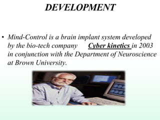 DEVELOPMENT
• Mind-Control is a brain implant system developed
by the bio-tech company Cyber kinetics in 2003
in conjunction with the Department of Neuroscience
at Brown University.
 