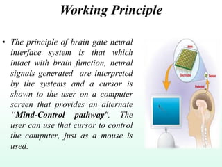 Working Principle
• The principle of brain gate neural
interface system is that which
intact with brain function, neural
signals generated are interpreted
by the systems and a cursor is
shown to the user on a computer
screen that provides an alternate
“Mind-Control pathway". The
user can use that cursor to control
the computer, just as a mouse is
used.
 