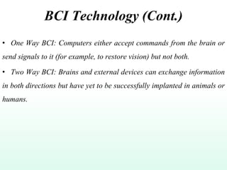 BCI Technology (Cont.)
• One Way BCI: Computers either accept commands from the brain or
send signals to it (for example, to restore vision) but not both.
• Two Way BCI: Brains and external devices can exchange information
in both directions but have yet to be successfully implanted in animals or
humans.
 