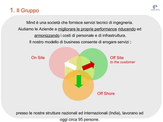 Mind è una società che fornisce servizi tecnici di ingegneria.  Aiutiamo le Aziende a  migliorare le proprie performance   riducendo  ed  armonizzando  i costi di personale e di infrastruttura. Il nostro modello di business consente di erogare servizi  : presso le nostre strutture nazionali ed internazionali (India), lavorano ad  oggi circa 95 persone.  1.  Il Gruppo On Site Off Site  to the customer Off Shore 