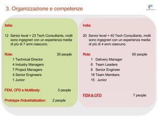 3. Organizzazione e competenze Italia: 12  Senior level + 23 Tech Consultants, molti sono ingegneri con un esperienza media di più di 7 anni ciascuno. Role:     35 people 1 Technical Director 4 Industry Managers 7 Project Managers 4 Senior Engineers 1 Junior FEM, CFD e Multibody:     3 people Prototype /Industrialization:   2 people India: 20  Senior level + 40 Tech Consultants, molti sono ingegneri con un esperienza media di più di 4 anni ciascuno. Role:     60 people 1  Delivery Manager 6  Team Leaders 6  Senior Engineer 18 Team Members 15  Junior FEM & CFD :       7 people 