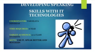 DEVELOPING SPEAKING
SKILLS WITH IT
TECHNOLOGIES
COORDINATOR: YAROSLAVA
DIDOSHAK
TIME REQUIRED: A YEAR
TARGET AUDIENCE: 9-11 CLASS
STUDENTS
MOTTO: USE IT. SPEAK BETTER AND
SUCCEED!
 
