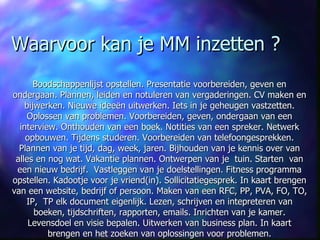 Waarvoor kan je MM inzetten ? Boodschappenlijst opstellen. Presentatie voorbereiden, geven en ondergaan. Plannen, leiden en notuleren van vergaderingen. CV maken en bijwerken. Nieuwe idee ë n uitwerken. Iets in je geheugen vastzetten. Oplossen van problemen. Voorbereiden, geven, ondergaan van een interview. Onthouden van een boek. Notities van een spreker. Netwerk opbouwen. Tijdens studeren. Voorbereiden van telefoongesprekken. Plannen van je tijd, dag, week, jaren. Bijhouden van je kennis over van alles en nog wat. Vakantie plannen. Ontwerpen van je  tuin. Starten  van een nieuw bedrijf.  Vastleggen van je doelstellingen. Fitness programma opstellen. Kadootje voor je vriend(in). Sollicitatiegesprek. In kaart brengen van een website, bedrijf of persoon. Maken van een RFC, PP, PVA, FO, TO, IP,  TP elk document eigenlijk. Lezen, schrijven en intepreteren van boeken, tijdschriften, rapporten, emails. Inrichten van je kamer. Levensdoel en visie bepalen. Uitwerken van business plan. In kaart brengen en het zoeken van oplossingen voor problemen. 