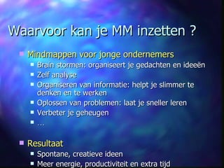 Waarvoor kan je MM inzetten ? Mindmappen voor jonge ondernemers Brain stormen: organiseert je gedachten en ideeën Zelf analyse Organiseren van informatie:  helpt je slimmer te denken en te werken Oplossen van problemen: laat je sneller leren Verbeter je geheugen … Resultaat Spontane, creatieve ideen Meer energie, productiviteit en extra tijd  