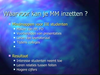 Waarvoor kan je MM inzetten ? Mindmappen voor IIE studenten Maken van PP, FO  Voorbereiden van presentaties Leren van lesmateriaal Tijdens colleges … Resultaat Interesse studenten neemt toe Leren relaties tussen feiten Hogere cijfers 