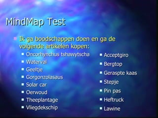 MindMap Test Ik ga boodschappen doen en ga de volgende artikelen kopen: Oncorhynchus tshawytscha Waterval Geeltje  Gorgonzolasaus Solar car Oerwoud Theeplantage Vliegdekschip Acceptgiro Bergtop Geraspte kaas Stepje Pin pas Heftruck Lawine 
