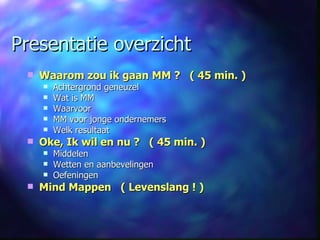 Presentatie overzicht Waarom zou ik gaan MM ?   ( 45 min. ) Achtergrond geneuzel Wat is MM  Waarvoor MM voor jonge ondernemers Welk resultaat Oke, Ik wil en nu ?   ( 45 min. ) Middelen Wetten en aanbevelingen Oefeningen Mind Mappen  ( Levenslang ! ) 