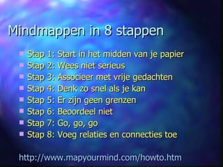 Mindmappen in 8 stappen Stap 1: Start in het midden van je papier Stap 2: Wees niet serieus Stap 3: Associeer met vrije gedachten Stap 4: Denk zo snel als je kan Stap 5: Er zijn geen grenzen Stap 6: Beoordeel niet Stap 7: Go, go, go Stap 8: Voeg relaties en connecties toe http://www.mapyourmind.com/howto.htm 