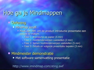 Hoe ga je Mindmappen Oefening MindMap jezelf… Maak een MM  om de product introductie presentatie een succes te maken. Fase 1: Braindump op papier (5 min) Fase 2: Hoofdonderwerpen vaststellen (2 min) Fase 3: Samen hoofdonderwerpen vaststellen (5 min) Fase 3: Details en volgorde presentatie bepalen (3 min) Mindmeister demonstratie Met software samenvatting presentatie http://www.imindmap.com/sting.swf 