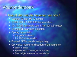 Vooronderzoek Hoe zit dat met die hersenen van ons ? Laatste 10 jaar 95 % kennis 1.000.000 X 1.000.000 hersencellen 10-10.000 tentakels van 1 mm tot 1,5 meter 14 miljard neuronen signalen Opslag capaciteit,  nog geen 5% benut 1 + 10,5 km aan nullen Bospad, 95% van de vorige dag Op welke manier onthouden onze hersenen Begin + Einde Spreekt aan op zintuigen of is uniek Persoonlijke interesse en associaties 