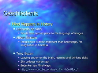 Geschiedenis Mind Mappers in History Leonardo da Vinci Words take second place to the language of images. Albert Einstein Imagination is more important than knowledge, for imagination is timeless. Tony Buzan Leading author on the brain, learning and thinking skills Zijn colleges waren saai Bedenker van Mind Maps http://www.youtube.com/watch?v=HyJrrUIocUI 