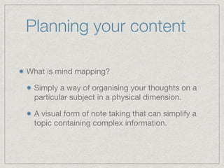 Planning your content
What is mind mapping?

Simply a way of organising your thoughts on a
particular subject in a physical dimension.

A visual form of note taking that can simplify a
topic containing complex information.
 