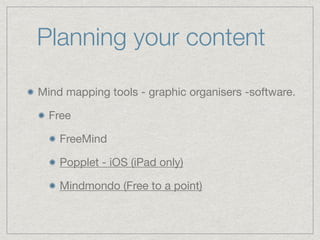Planning your content
Mind mapping tools - graphic organisers -software.

Free 

FreeMind

Popplet - iOS (iPad only)

Mindmondo (Free to a point)
 