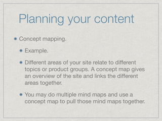 Planning your content
Concept mapping.

Example. 

Diﬀerent areas of your site relate to diﬀerent
topics or product groups. A concept map gives
an overview of the site and links the diﬀerent
areas together.

You may do multiple mind maps and use a
concept map to pull those mind maps together.
 