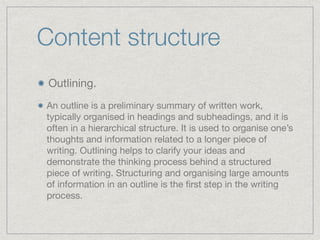 Content structure
Outlining.

An outline is a preliminary summary of written work,
typically organised in headings and subheadings, and it is
often in a hierarchical structure. It is used to organise one’s
thoughts and information related to a longer piece of
writing. Outlining helps to clarify your ideas and
demonstrate the thinking process behind a structured
piece of writing. Structuring and organising large amounts
of information in an outline is the ﬁrst step in the writing
process.
 