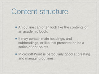 Content structure
An outline can often look like the contents of
an academic book.

It may contain main headings, and
subheadings, or like this presentation be a
series of dot points.

Microsoft Word is particularly good at creating
and managing outlines.
 