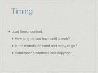 Timing
Lead times: content.

How long do you have until launch?

Is the material on hand and ready to go?

Remember clearances and copyright.
 