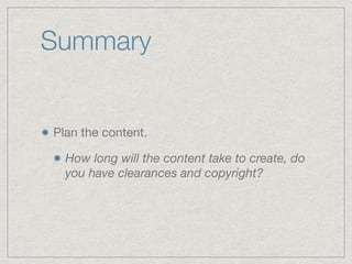 Summary
Plan the content.

How long will the content take to create, do
you have clearances and copyright?
 