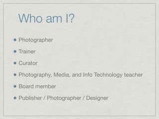 Who am I?
Photographer

Trainer

Curator

Photography, Media, and Info Technology teacher

Board member

Publisher / Photographer / Designer
 