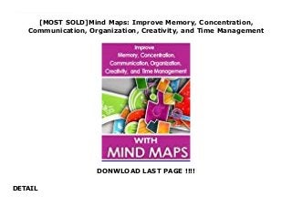 [MOST SOLD]Mind Maps: Improve Memory, Concentration,
Communication, Organization, Creativity, and Time Management
DONWLOAD LAST PAGE !!!!
DETAIL
This is a comprehensive guide to learning about a wonderful technique called mind maps.Mind maps are an amazing organizational and creativity tool that can improve memory, concentration, communication, organization, creativity, and time management.This book is the ultimate resource on the topic of mind maps. In a short time, it can enhance your skills in reading, writing, learning, note taking, brainstorming, planning, productivity, and so much more.
 