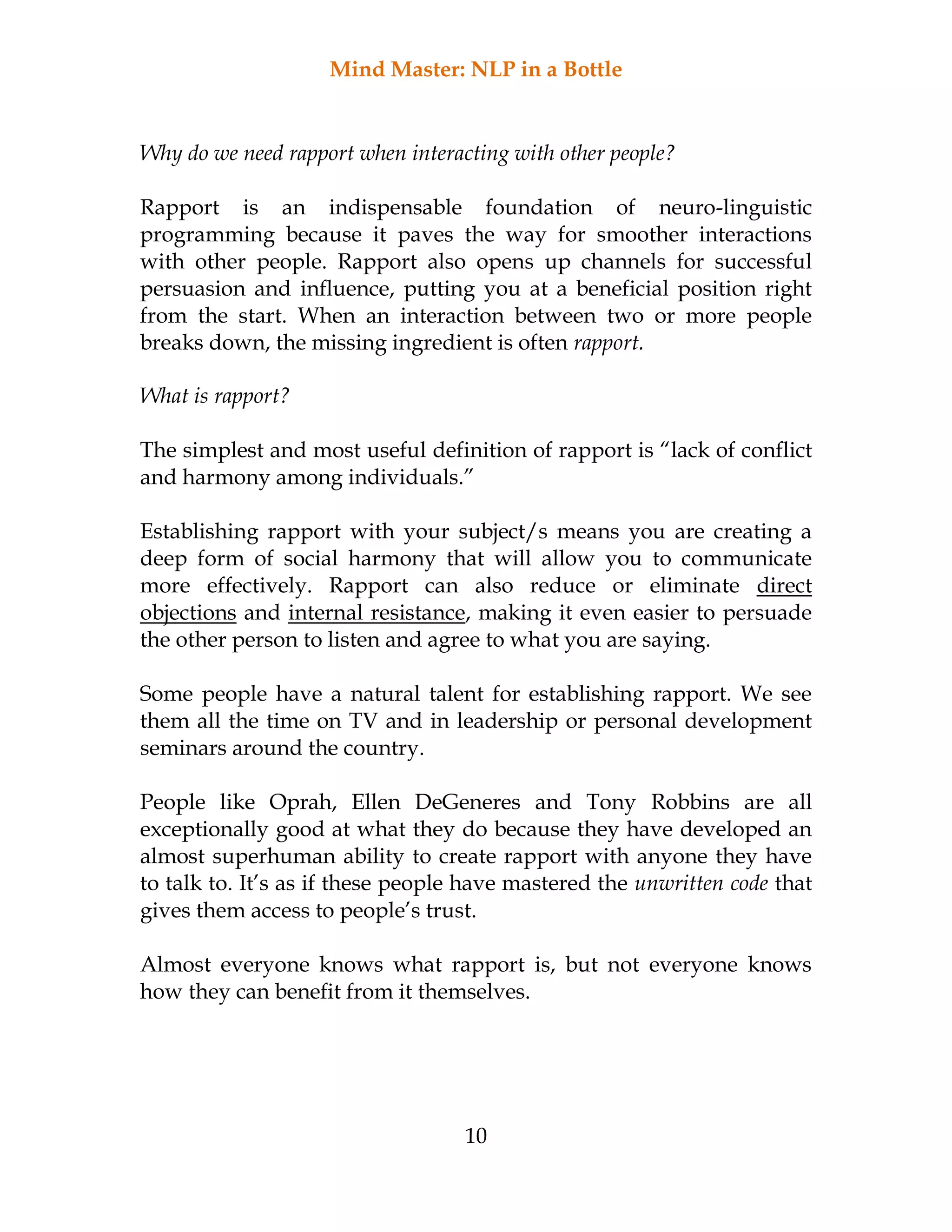 Mind Master: NLP in a Bottle
10
Why do we need rapport when interacting with other people?
Rapport is an indispensable foundation of neuro-linguistic
programming because it paves the way for smoother interactions
with other people. Rapport also opens up channels for successful
persuasion and influence, putting you at a beneficial position right
from the start. When an interaction between two or more people
breaks down, the missing ingredient is often rapport.
What is rapport?
The simplest and most useful definition of rapport is “lack of conflict
and harmony among individuals.”
Establishing rapport with your subject/s means you are creating a
deep form of social harmony that will allow you to communicate
more effectively. Rapport can also reduce or eliminate direct
objections and internal resistance, making it even easier to persuade
the other person to listen and agree to what you are saying.
Some people have a natural talent for establishing rapport. We see
them all the time on TV and in leadership or personal development
seminars around the country.
People like Oprah, Ellen DeGeneres and Tony Robbins are all
exceptionally good at what they do because they have developed an
almost superhuman ability to create rapport with anyone they have
to talk to. It’s as if these people have mastered the unwritten code that
gives them access to people’s trust.
Almost everyone knows what rapport is, but not everyone knows
how they can benefit from it themselves.
 
