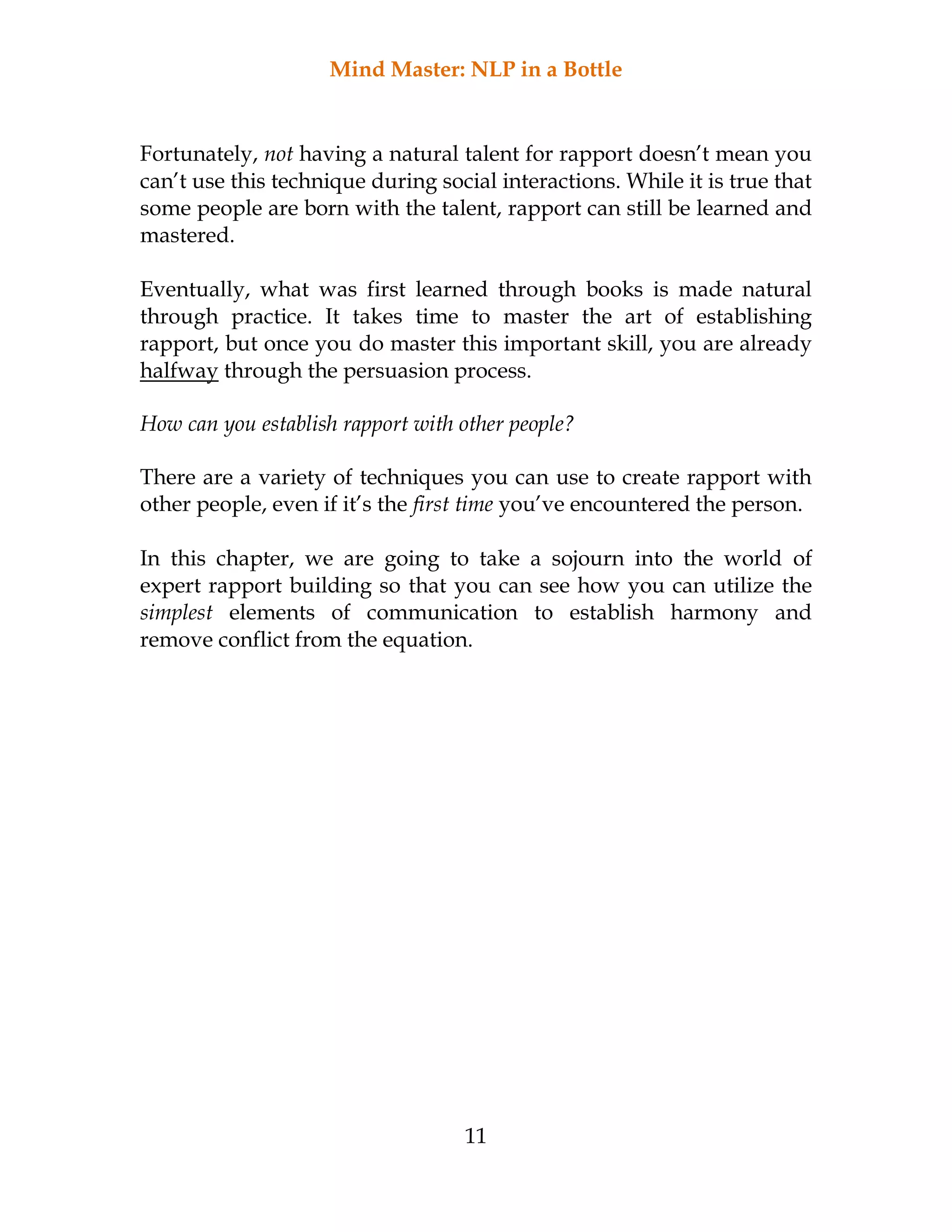 Mind Master: NLP in a Bottle
11
Fortunately, not having a natural talent for rapport doesn’t mean you
can’t use this technique during social interactions. While it is true that
some people are born with the talent, rapport can still be learned and
mastered.
Eventually, what was first learned through books is made natural
through practice. It takes time to master the art of establishing
rapport, but once you do master this important skill, you are already
halfway through the persuasion process.
How can you establish rapport with other people?
There are a variety of techniques you can use to create rapport with
other people, even if it’s the first time you’ve encountered the person.
In this chapter, we are going to take a sojourn into the world of
expert rapport building so that you can see how you can utilize the
simplest elements of communication to establish harmony and
remove conflict from the equation.
 
