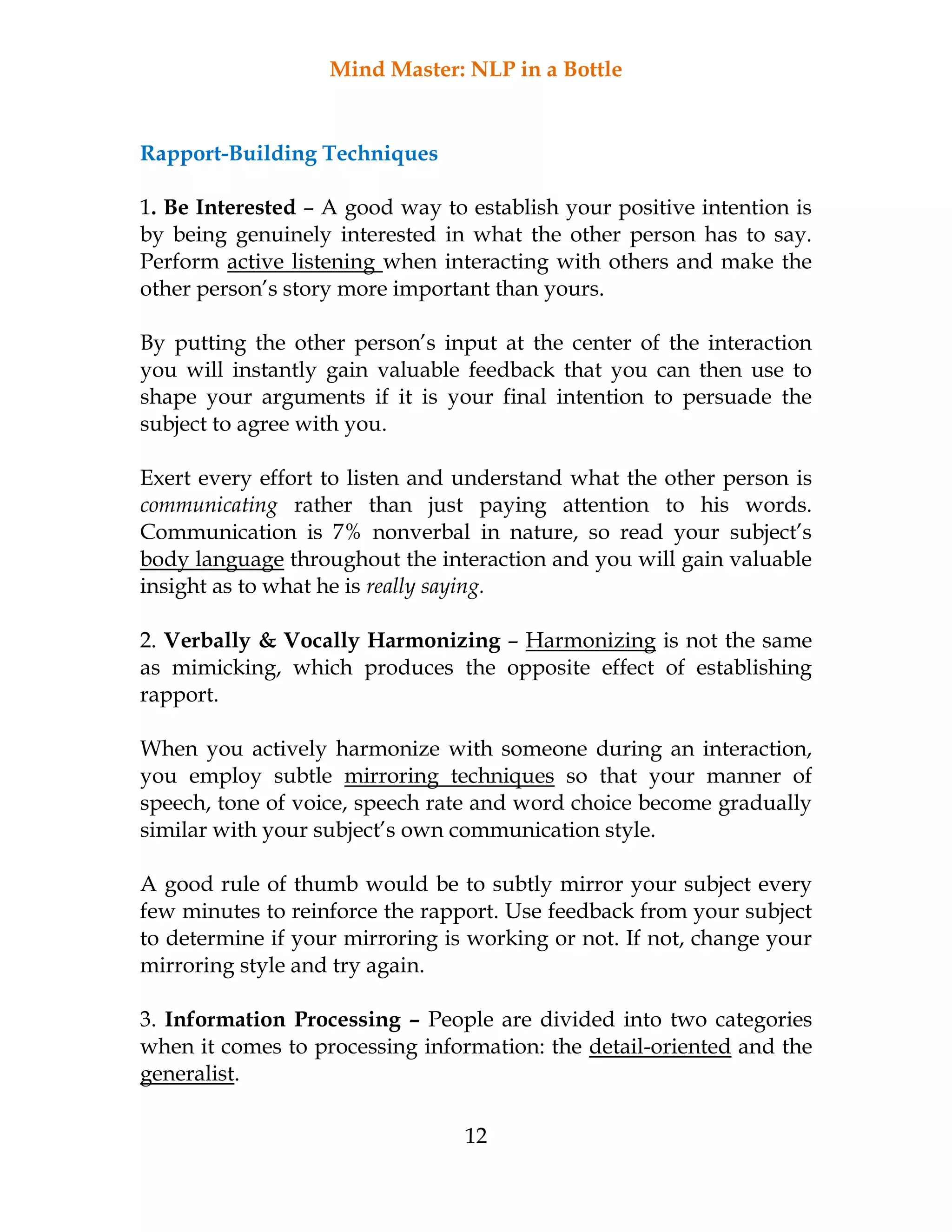 Mind Master: NLP in a Bottle
12
Rapport-Building Techniques
1. Be Interested – A good way to establish your positive intention is
by being genuinely interested in what the other person has to say.
Perform active listening when interacting with others and make the
other person’s story more important than yours.
By putting the other person’s input at the center of the interaction
you will instantly gain valuable feedback that you can then use to
shape your arguments if it is your final intention to persuade the
subject to agree with you.
Exert every effort to listen and understand what the other person is
communicating rather than just paying attention to his words.
Communication is 7% nonverbal in nature, so read your subject’s
body language throughout the interaction and you will gain valuable
insight as to what he is really saying.
2. Verbally & Vocally Harmonizing – Harmonizing is not the same
as mimicking, which produces the opposite effect of establishing
rapport.
When you actively harmonize with someone during an interaction,
you employ subtle mirroring techniques so that your manner of
speech, tone of voice, speech rate and word choice become gradually
similar with your subject’s own communication style.
A good rule of thumb would be to subtly mirror your subject every
few minutes to reinforce the rapport. Use feedback from your subject
to determine if your mirroring is working or not. If not, change your
mirroring style and try again.
3. Information Processing – People are divided into two categories
when it comes to processing information: the detail-oriented and the
generalist.
 