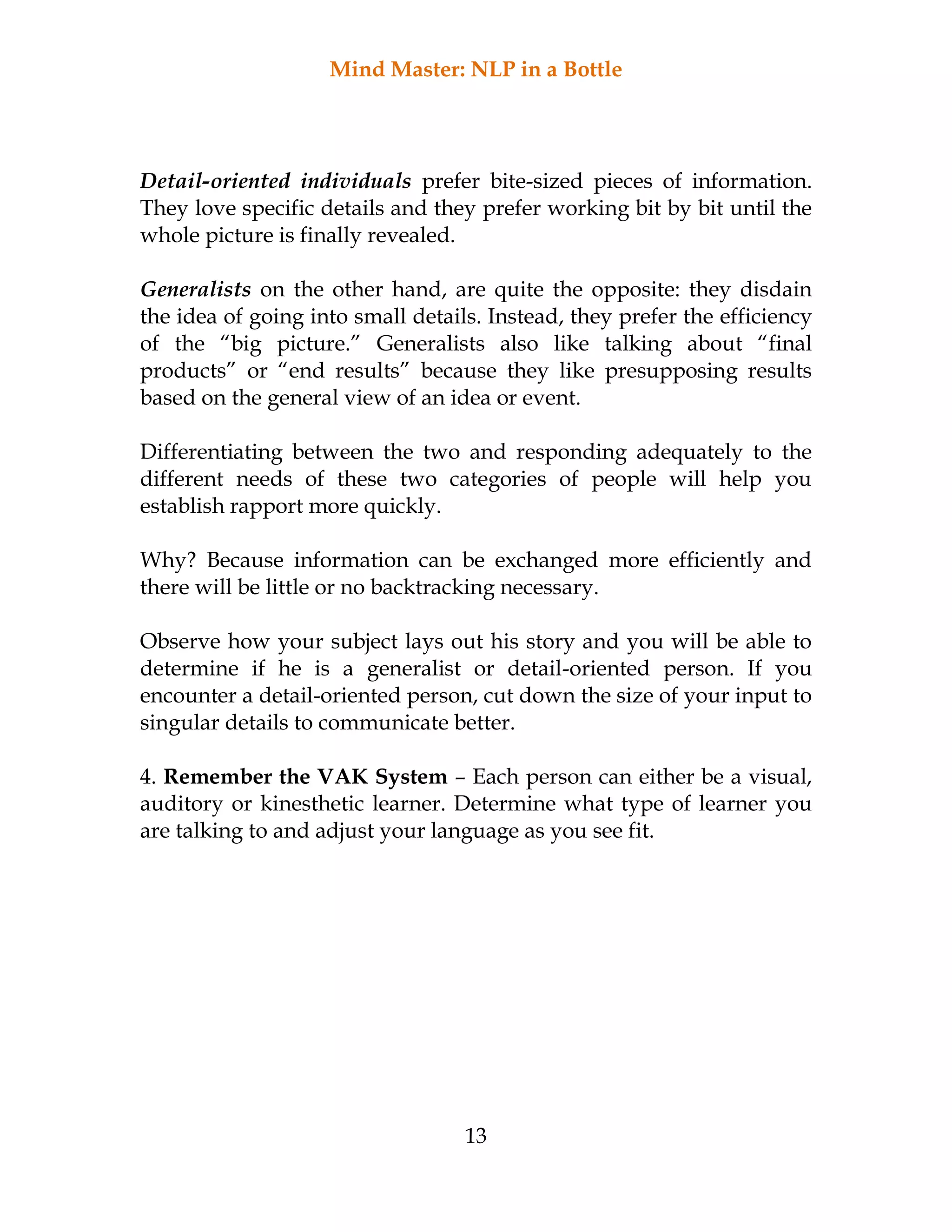 Mind Master: NLP in a Bottle
13
Detail-oriented individuals prefer bite-sized pieces of information.
They love specific details and they prefer working bit by bit until the
whole picture is finally revealed.
Generalists on the other hand, are quite the opposite: they disdain
the idea of going into small details. Instead, they prefer the efficiency
of the “big picture.” Generalists also like talking about “final
products” or “end results” because they like presupposing results
based on the general view of an idea or event.
Differentiating between the two and responding adequately to the
different needs of these two categories of people will help you
establish rapport more quickly.
Why? Because information can be exchanged more efficiently and
there will be little or no backtracking necessary.
Observe how your subject lays out his story and you will be able to
determine if he is a generalist or detail-oriented person. If you
encounter a detail-oriented person, cut down the size of your input to
singular details to communicate better.
4. Remember the VAK System – Each person can either be a visual,
auditory or kinesthetic learner. Determine what type of learner you
are talking to and adjust your language as you see fit.
 
