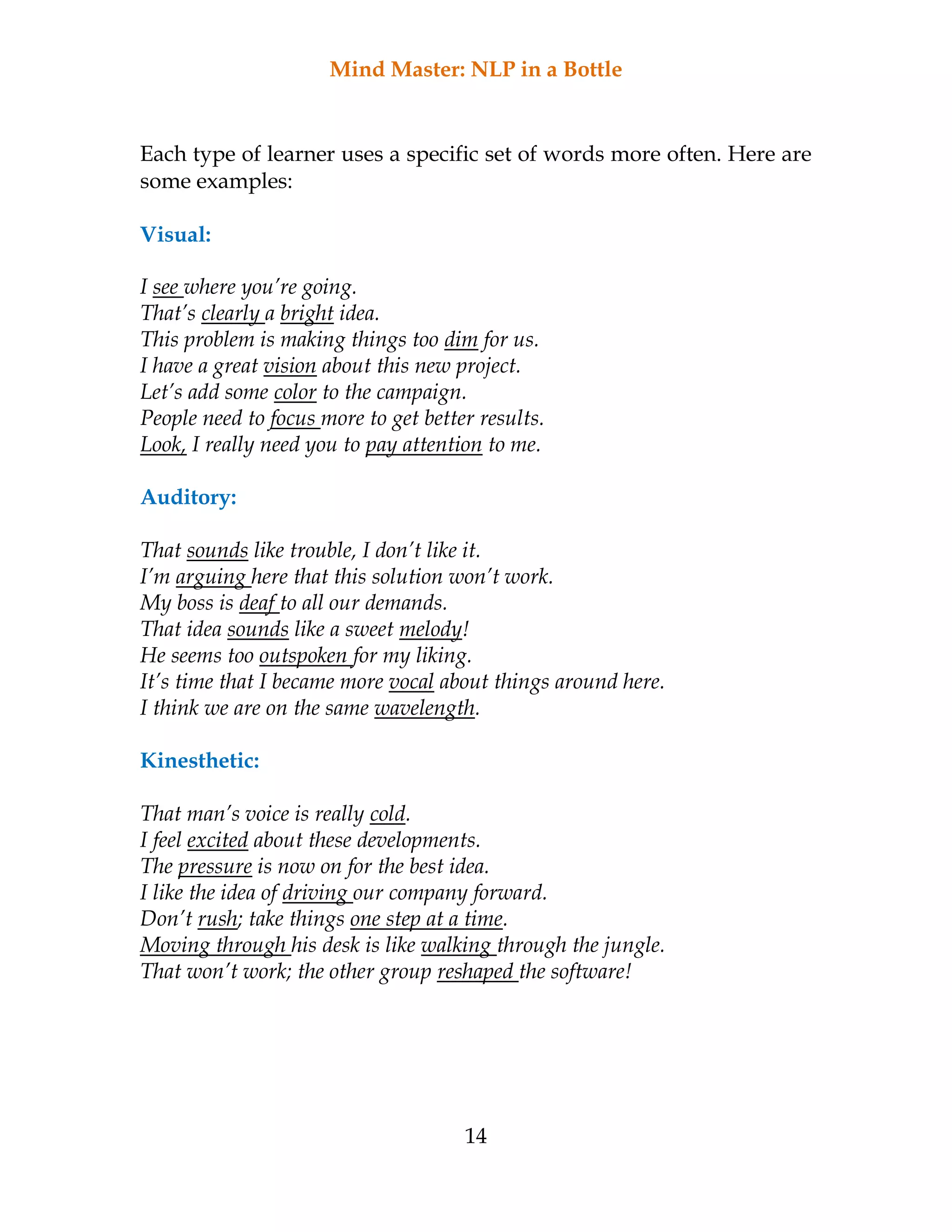 Mind Master: NLP in a Bottle
14
Each type of learner uses a specific set of words more often. Here are
some examples:
Visual:
I see where you’re going.
That’s clearly a bright idea.
This problem is making things too dim for us.
I have a great vision about this new project.
Let’s add some color to the campaign.
People need to focus more to get better results.
Look, I really need you to pay attention to me.
Auditory:
That sounds like trouble, I don’t like it.
I’m arguing here that this solution won’t work.
My boss is deaf to all our demands.
That idea sounds like a sweet melody!
He seems too outspoken for my liking.
It’s time that I became more vocal about things around here.
I think we are on the same wavelength.
Kinesthetic:
That man’s voice is really cold.
I feel excited about these developments.
The pressure is now on for the best idea.
I like the idea of driving our company forward.
Don’t rush; take things one step at a time.
Moving through his desk is like walking through the jungle.
That won’t work; the other group reshaped the software!
 