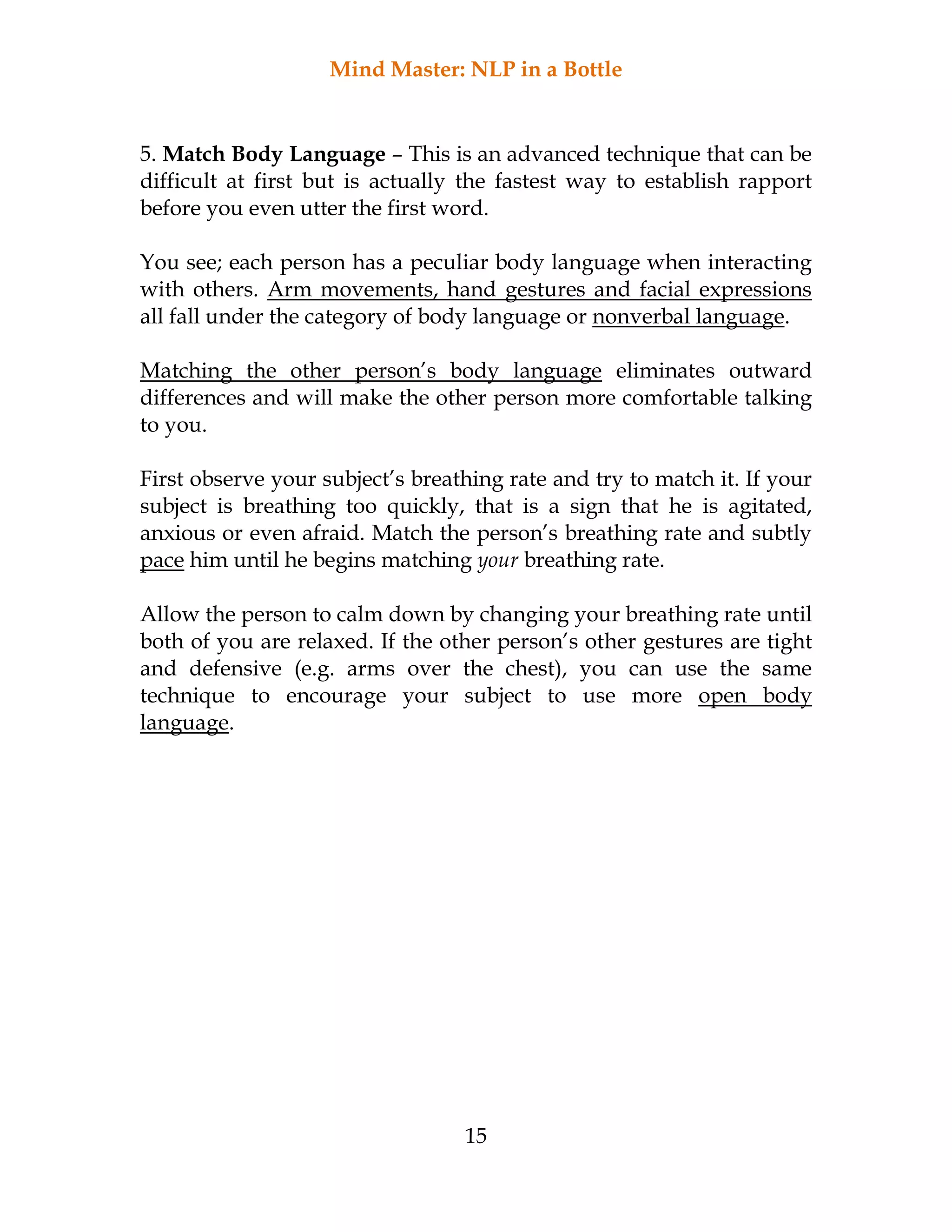 Mind Master: NLP in a Bottle
15
5. Match Body Language – This is an advanced technique that can be
difficult at first but is actually the fastest way to establish rapport
before you even utter the first word.
You see; each person has a peculiar body language when interacting
with others. Arm movements, hand gestures and facial expressions
all fall under the category of body language or nonverbal language.
Matching the other person’s body language eliminates outward
differences and will make the other person more comfortable talking
to you.
First observe your subject’s breathing rate and try to match it. If your
subject is breathing too quickly, that is a sign that he is agitated,
anxious or even afraid. Match the person’s breathing rate and subtly
pace him until he begins matching your breathing rate.
Allow the person to calm down by changing your breathing rate until
both of you are relaxed. If the other person’s other gestures are tight
and defensive (e.g. arms over the chest), you can use the same
technique to encourage your subject to use more open body
language.
 