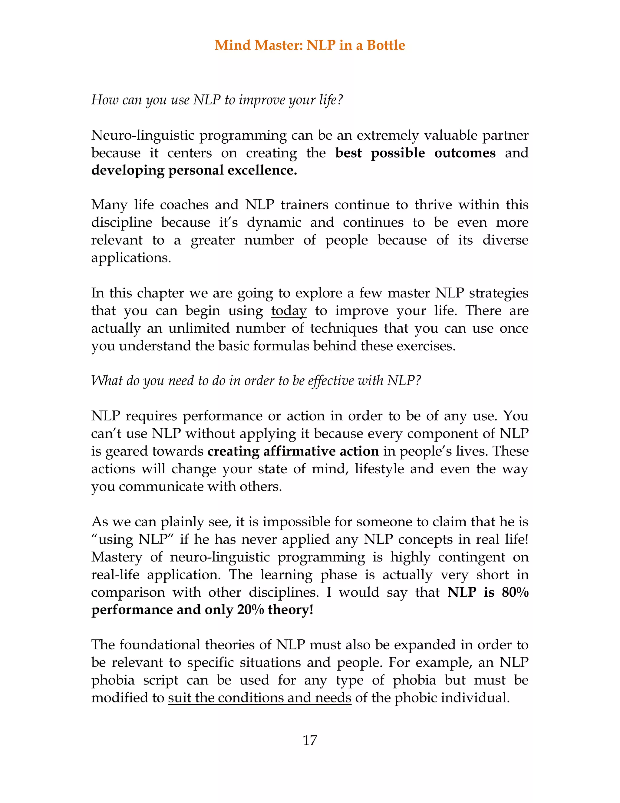 Mind Master: NLP in a Bottle
17
How can you use NLP to improve your life?
Neuro-linguistic programming can be an extremely valuable partner
because it centers on creating the best possible outcomes and
developing personal excellence.
Many life coaches and NLP trainers continue to thrive within this
discipline because it’s dynamic and continues to be even more
relevant to a greater number of people because of its diverse
applications.
In this chapter we are going to explore a few master NLP strategies
that you can begin using today to improve your life. There are
actually an unlimited number of techniques that you can use once
you understand the basic formulas behind these exercises.
What do you need to do in order to be effective with NLP?
NLP requires performance or action in order to be of any use. You
can’t use NLP without applying it because every component of NLP
is geared towards creating affirmative action in people’s lives. These
actions will change your state of mind, lifestyle and even the way
you communicate with others.
As we can plainly see, it is impossible for someone to claim that he is
“using NLP” if he has never applied any NLP concepts in real life!
Mastery of neuro-linguistic programming is highly contingent on
real-life application. The learning phase is actually very short in
comparison with other disciplines. I would say that NLP is 80%
performance and only 20% theory!
The foundational theories of NLP must also be expanded in order to
be relevant to specific situations and people. For example, an NLP
phobia script can be used for any type of phobia but must be
modified to suit the conditions and needs of the phobic individual.
 