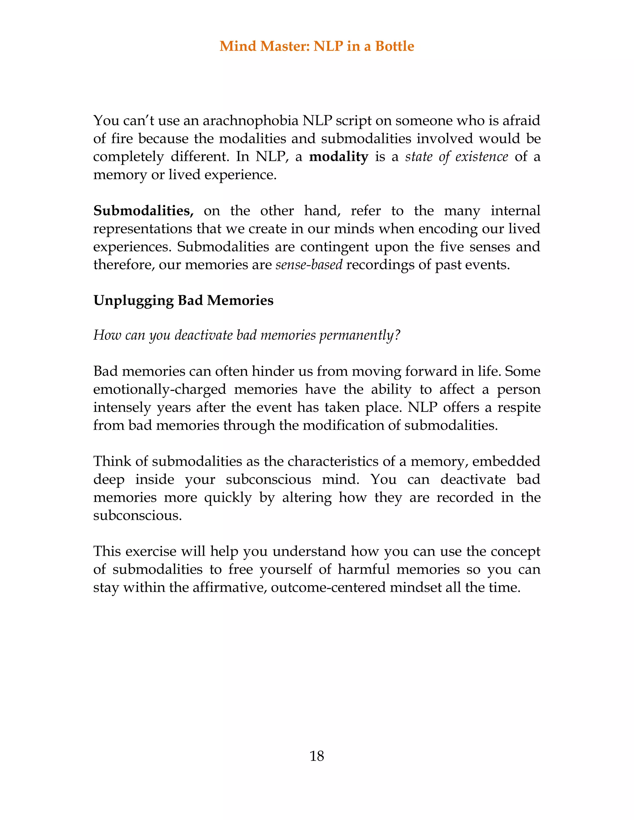 Mind Master: NLP in a Bottle
18
You can’t use an arachnophobia NLP script on someone who is afraid
of fire because the modalities and submodalities involved would be
completely different. In NLP, a modality is a state of existence of a
memory or lived experience.
Submodalities, on the other hand, refer to the many internal
representations that we create in our minds when encoding our lived
experiences. Submodalities are contingent upon the five senses and
therefore, our memories are sense-based recordings of past events.
Unplugging Bad Memories
How can you deactivate bad memories permanently?
Bad memories can often hinder us from moving forward in life. Some
emotionally-charged memories have the ability to affect a person
intensely years after the event has taken place. NLP offers a respite
from bad memories through the modification of submodalities.
Think of submodalities as the characteristics of a memory, embedded
deep inside your subconscious mind. You can deactivate bad
memories more quickly by altering how they are recorded in the
subconscious.
This exercise will help you understand how you can use the concept
of submodalities to free yourself of harmful memories so you can
stay within the affirmative, outcome-centered mindset all the time.
 