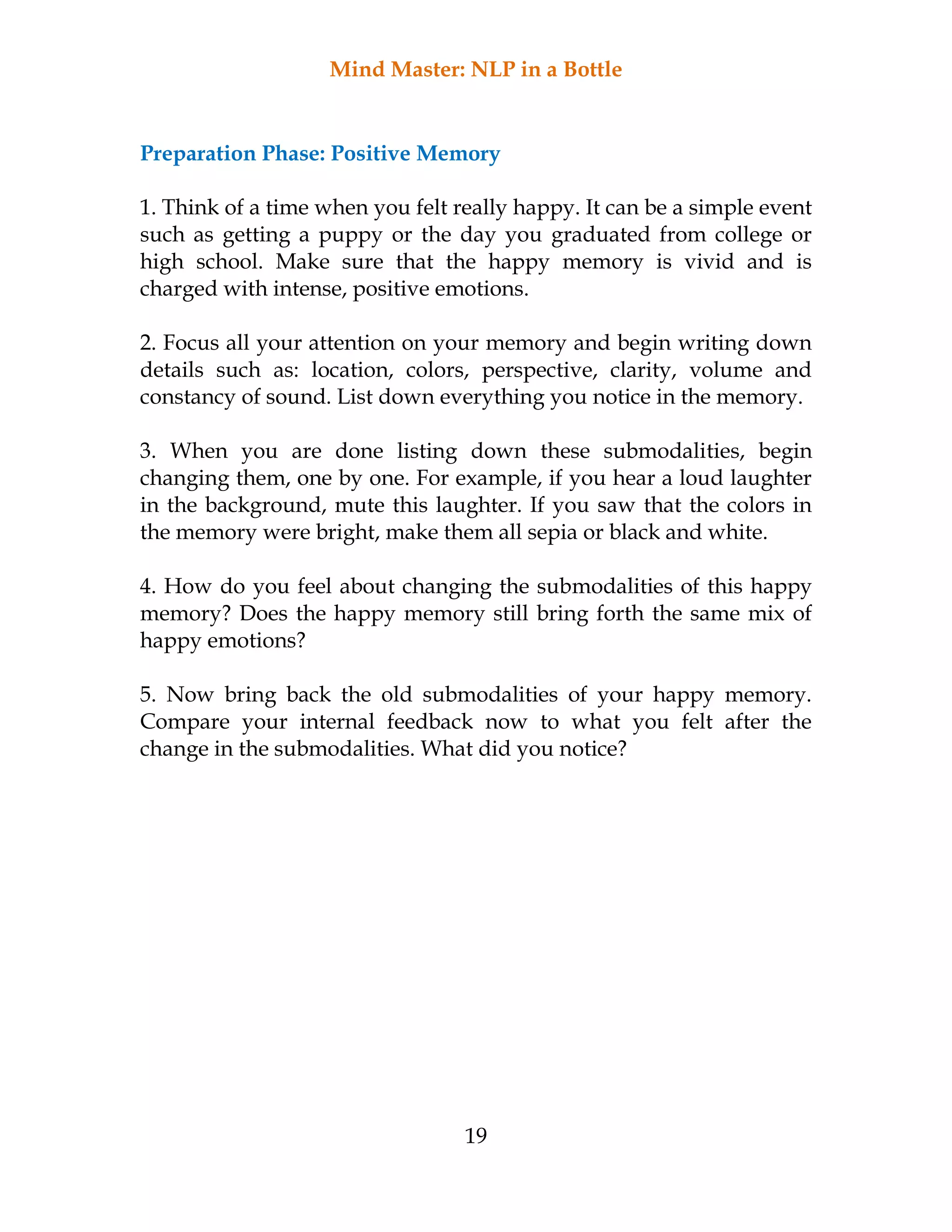 Mind Master: NLP in a Bottle
19
Preparation Phase: Positive Memory
1. Think of a time when you felt really happy. It can be a simple event
such as getting a puppy or the day you graduated from college or
high school. Make sure that the happy memory is vivid and is
charged with intense, positive emotions.
2. Focus all your attention on your memory and begin writing down
details such as: location, colors, perspective, clarity, volume and
constancy of sound. List down everything you notice in the memory.
3. When you are done listing down these submodalities, begin
changing them, one by one. For example, if you hear a loud laughter
in the background, mute this laughter. If you saw that the colors in
the memory were bright, make them all sepia or black and white.
4. How do you feel about changing the submodalities of this happy
memory? Does the happy memory still bring forth the same mix of
happy emotions?
5. Now bring back the old submodalities of your happy memory.
Compare your internal feedback now to what you felt after the
change in the submodalities. What did you notice?
 