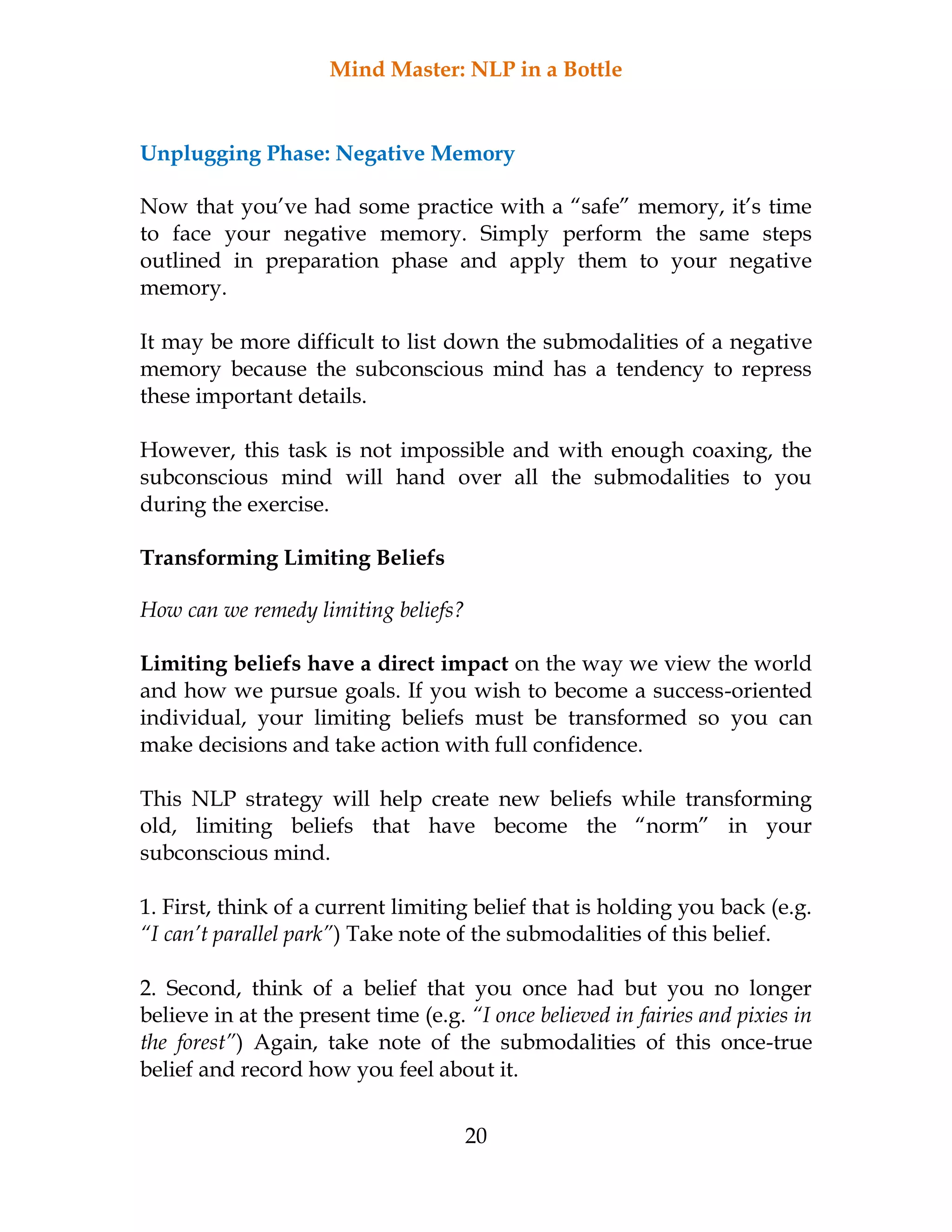 Mind Master: NLP in a Bottle
20
Unplugging Phase: Negative Memory
Now that you’ve had some practice with a “safe” memory, it’s time
to face your negative memory. Simply perform the same steps
outlined in preparation phase and apply them to your negative
memory.
It may be more difficult to list down the submodalities of a negative
memory because the subconscious mind has a tendency to repress
these important details.
However, this task is not impossible and with enough coaxing, the
subconscious mind will hand over all the submodalities to you
during the exercise.
Transforming Limiting Beliefs
How can we remedy limiting beliefs?
Limiting beliefs have a direct impact on the way we view the world
and how we pursue goals. If you wish to become a success-oriented
individual, your limiting beliefs must be transformed so you can
make decisions and take action with full confidence.
This NLP strategy will help create new beliefs while transforming
old, limiting beliefs that have become the “norm” in your
subconscious mind.
1. First, think of a current limiting belief that is holding you back (e.g.
“I can’t parallel park”) Take note of the submodalities of this belief.
2. Second, think of a belief that you once had but you no longer
believe in at the present time (e.g. “I once believed in fairies and pixies in
the forest”) Again, take note of the submodalities of this once-true
belief and record how you feel about it.
 