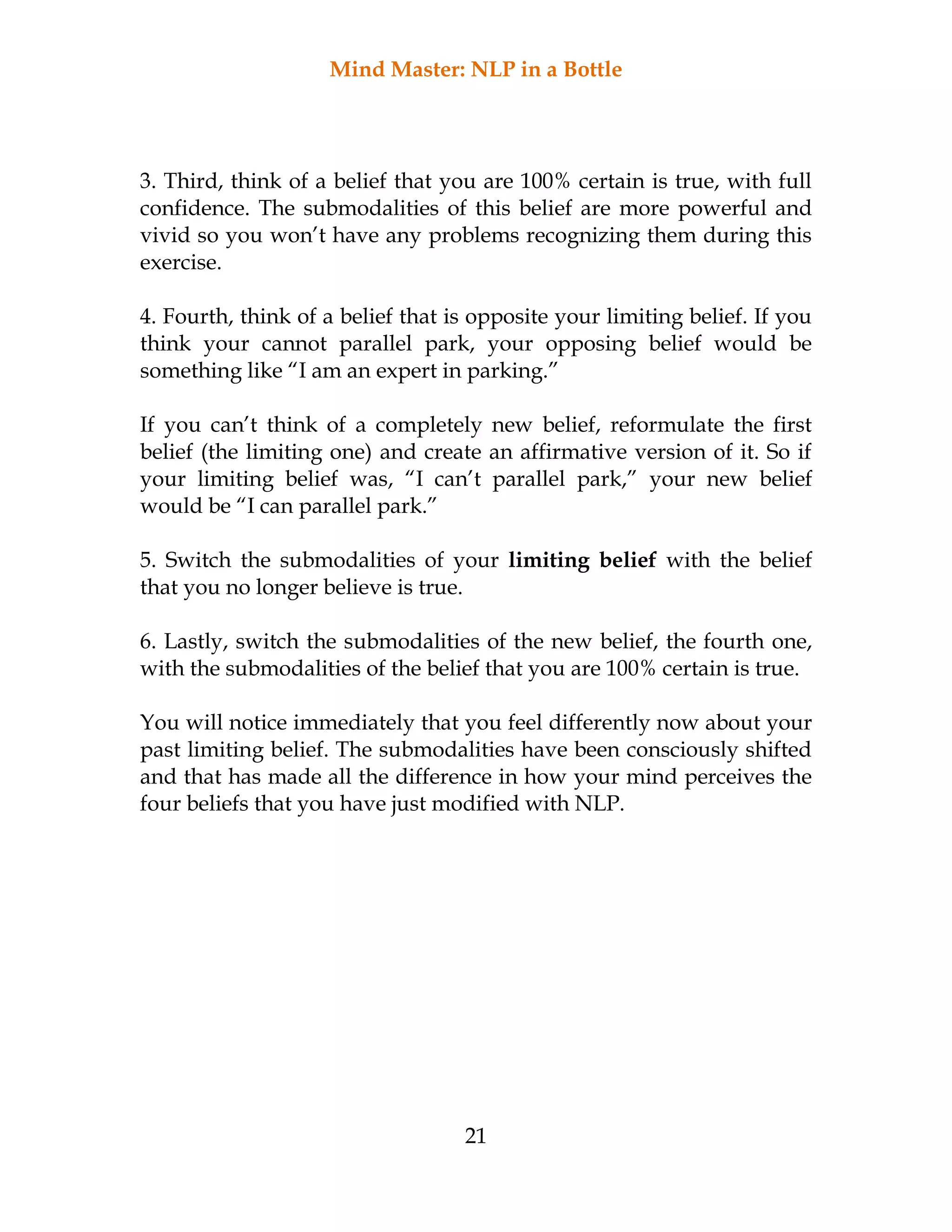 Mind Master: NLP in a Bottle
21
3. Third, think of a belief that you are 100% certain is true, with full
confidence. The submodalities of this belief are more powerful and
vivid so you won’t have any problems recognizing them during this
exercise.
4. Fourth, think of a belief that is opposite your limiting belief. If you
think your cannot parallel park, your opposing belief would be
something like “I am an expert in parking.”
If you can’t think of a completely new belief, reformulate the first
belief (the limiting one) and create an affirmative version of it. So if
your limiting belief was, “I can’t parallel park,” your new belief
would be “I can parallel park.”
5. Switch the submodalities of your limiting belief with the belief
that you no longer believe is true.
6. Lastly, switch the submodalities of the new belief, the fourth one,
with the submodalities of the belief that you are 100% certain is true.
You will notice immediately that you feel differently now about your
past limiting belief. The submodalities have been consciously shifted
and that has made all the difference in how your mind perceives the
four beliefs that you have just modified with NLP.
 