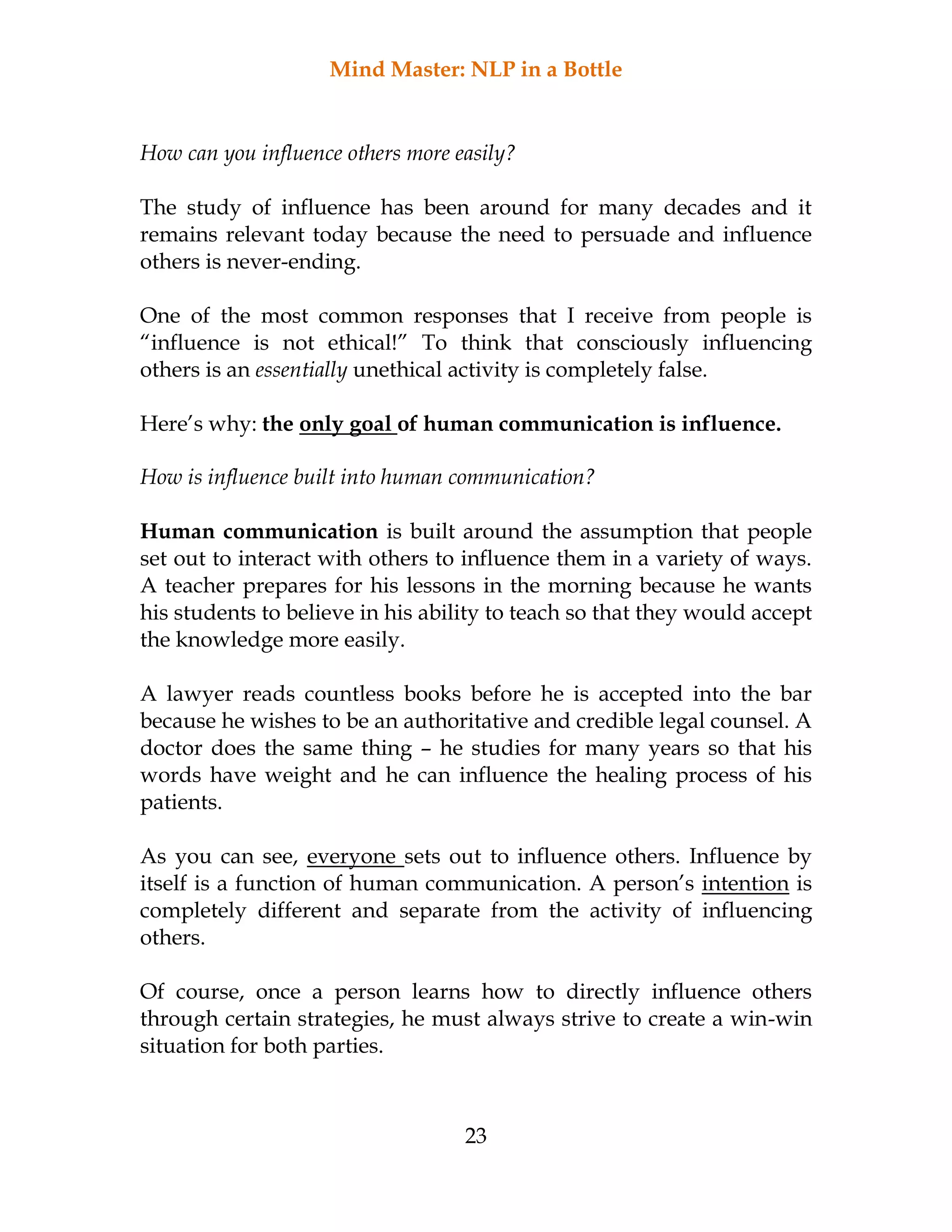 Mind Master: NLP in a Bottle
23
How can you influence others more easily?
The study of influence has been around for many decades and it
remains relevant today because the need to persuade and influence
others is never-ending.
One of the most common responses that I receive from people is
“influence is not ethical!” To think that consciously influencing
others is an essentially unethical activity is completely false.
Here’s why: the only goal of human communication is influence.
How is influence built into human communication?
Human communication is built around the assumption that people
set out to interact with others to influence them in a variety of ways.
A teacher prepares for his lessons in the morning because he wants
his students to believe in his ability to teach so that they would accept
the knowledge more easily.
A lawyer reads countless books before he is accepted into the bar
because he wishes to be an authoritative and credible legal counsel. A
doctor does the same thing – he studies for many years so that his
words have weight and he can influence the healing process of his
patients.
As you can see, everyone sets out to influence others. Influence by
itself is a function of human communication. A person’s intention is
completely different and separate from the activity of influencing
others.
Of course, once a person learns how to directly influence others
through certain strategies, he must always strive to create a win-win
situation for both parties.
 