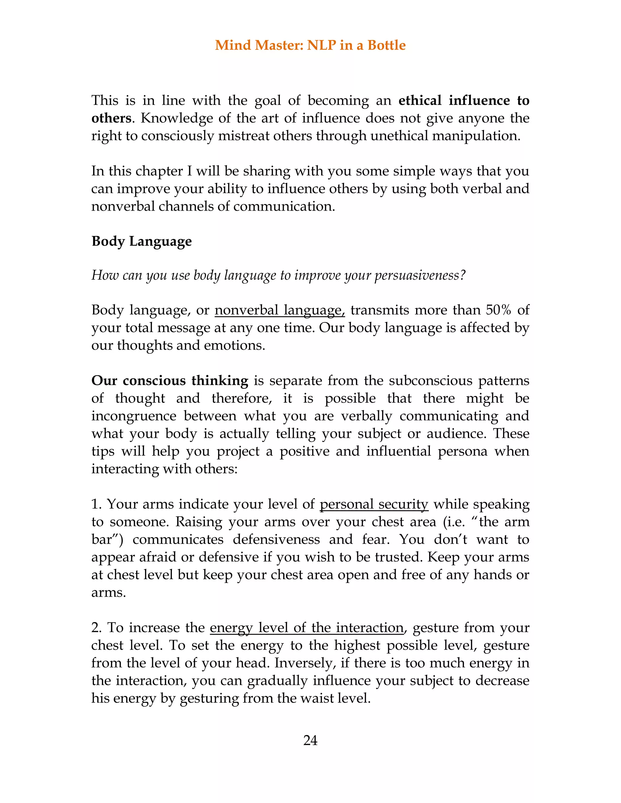 Mind Master: NLP in a Bottle
24
This is in line with the goal of becoming an ethical influence to
others. Knowledge of the art of influence does not give anyone the
right to consciously mistreat others through unethical manipulation.
In this chapter I will be sharing with you some simple ways that you
can improve your ability to influence others by using both verbal and
nonverbal channels of communication.
Body Language
How can you use body language to improve your persuasiveness?
Body language, or nonverbal language, transmits more than 50% of
your total message at any one time. Our body language is affected by
our thoughts and emotions.
Our conscious thinking is separate from the subconscious patterns
of thought and therefore, it is possible that there might be
incongruence between what you are verbally communicating and
what your body is actually telling your subject or audience. These
tips will help you project a positive and influential persona when
interacting with others:
1. Your arms indicate your level of personal security while speaking
to someone. Raising your arms over your chest area (i.e. “the arm
bar”) communicates defensiveness and fear. You don’t want to
appear afraid or defensive if you wish to be trusted. Keep your arms
at chest level but keep your chest area open and free of any hands or
arms.
2. To increase the energy level of the interaction, gesture from your
chest level. To set the energy to the highest possible level, gesture
from the level of your head. Inversely, if there is too much energy in
the interaction, you can gradually influence your subject to decrease
his energy by gesturing from the waist level.
 