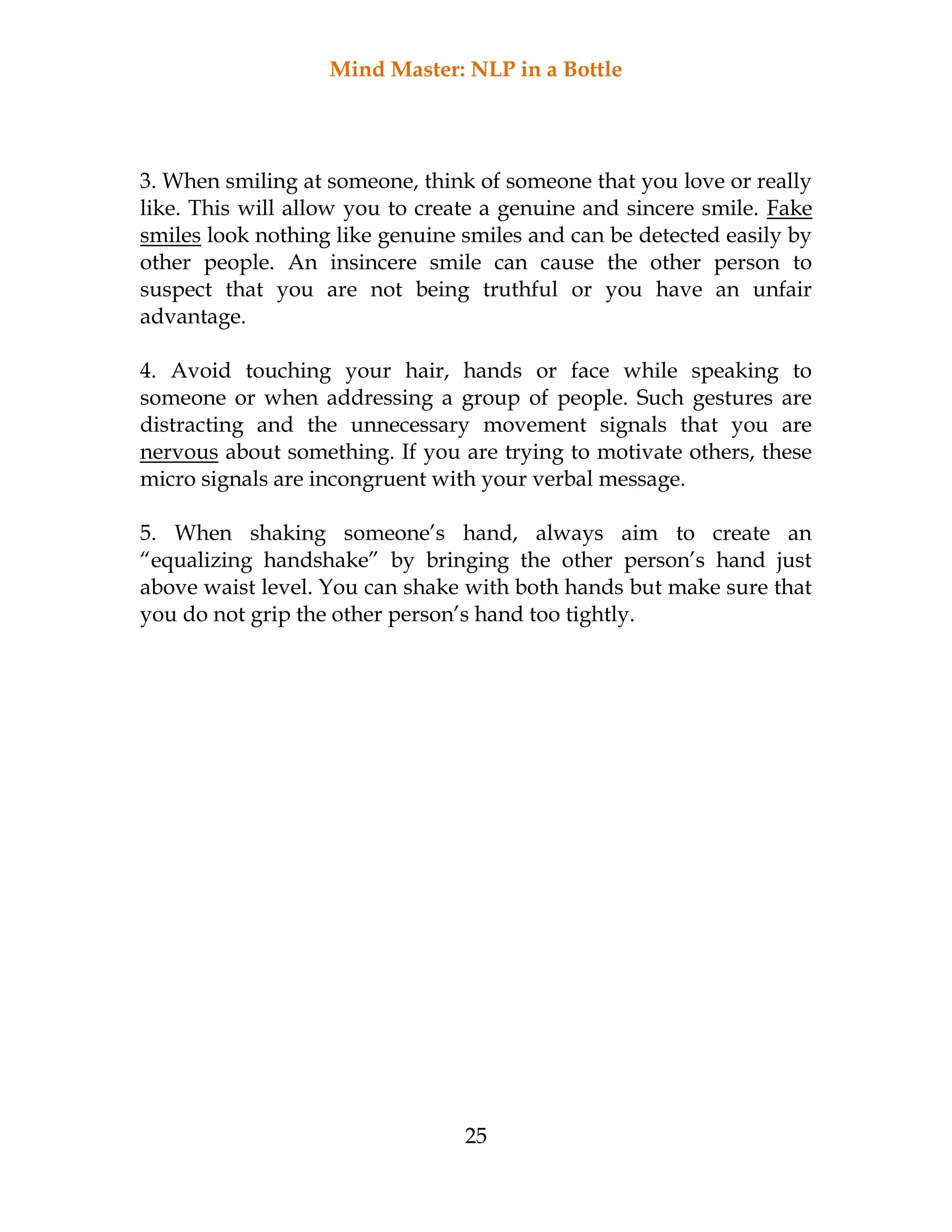 Mind Master: NLP in a Bottle
25
3. When smiling at someone, think of someone that you love or really
like. This will allow you to create a genuine and sincere smile. Fake
smiles look nothing like genuine smiles and can be detected easily by
other people. An insincere smile can cause the other person to
suspect that you are not being truthful or you have an unfair
advantage.
4. Avoid touching your hair, hands or face while speaking to
someone or when addressing a group of people. Such gestures are
distracting and the unnecessary movement signals that you are
nervous about something. If you are trying to motivate others, these
micro signals are incongruent with your verbal message.
5. When shaking someone’s hand, always aim to create an
“equalizing handshake” by bringing the other person’s hand just
above waist level. You can shake with both hands but make sure that
you do not grip the other person’s hand too tightly.
 