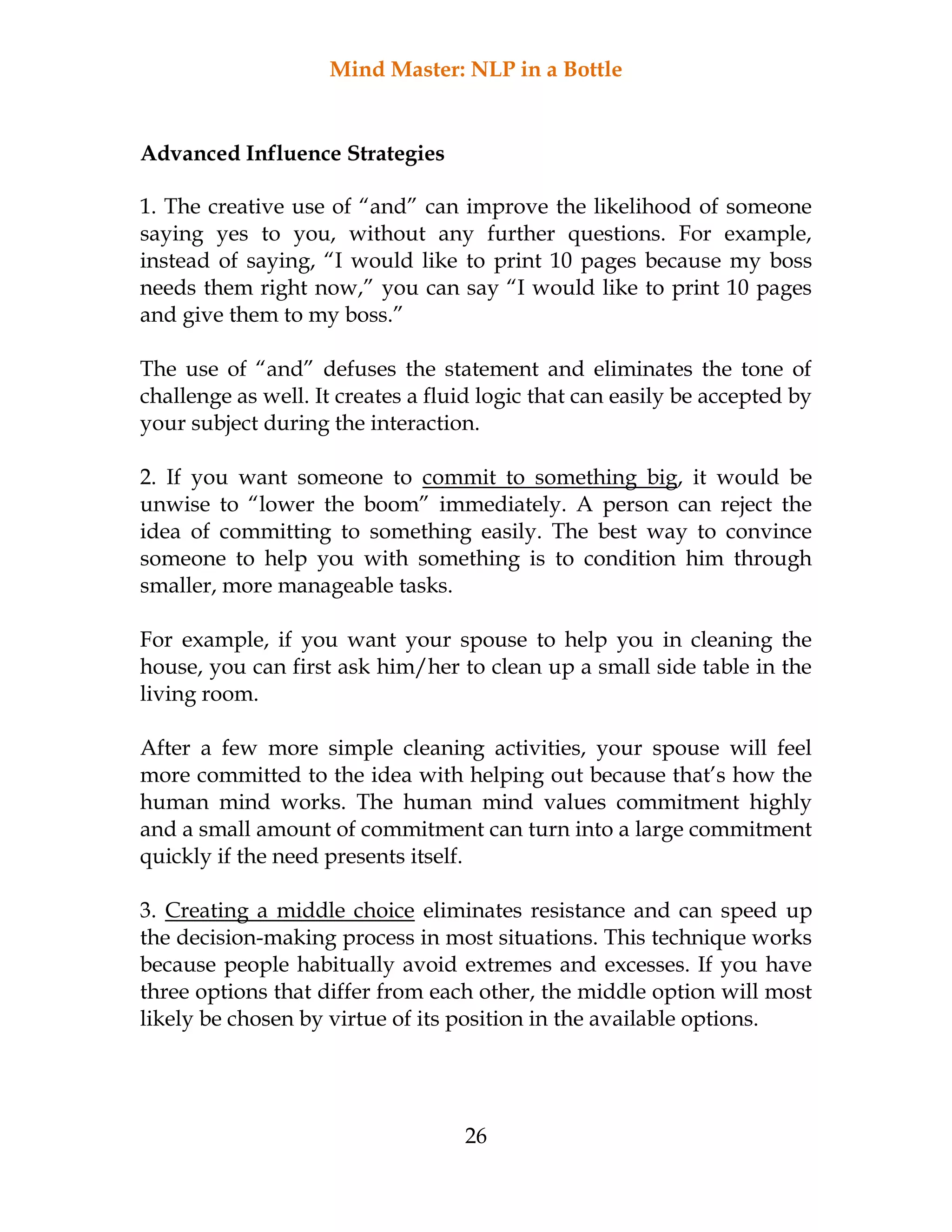 Mind Master: NLP in a Bottle
26
Advanced Influence Strategies
1. The creative use of “and” can improve the likelihood of someone
saying yes to you, without any further questions. For example,
instead of saying, “I would like to print 10 pages because my boss
needs them right now,” you can say “I would like to print 10 pages
and give them to my boss.”
The use of “and” defuses the statement and eliminates the tone of
challenge as well. It creates a fluid logic that can easily be accepted by
your subject during the interaction.
2. If you want someone to commit to something big, it would be
unwise to “lower the boom” immediately. A person can reject the
idea of committing to something easily. The best way to convince
someone to help you with something is to condition him through
smaller, more manageable tasks.
For example, if you want your spouse to help you in cleaning the
house, you can first ask him/her to clean up a small side table in the
living room.
After a few more simple cleaning activities, your spouse will feel
more committed to the idea with helping out because that’s how the
human mind works. The human mind values commitment highly
and a small amount of commitment can turn into a large commitment
quickly if the need presents itself.
3. Creating a middle choice eliminates resistance and can speed up
the decision-making process in most situations. This technique works
because people habitually avoid extremes and excesses. If you have
three options that differ from each other, the middle option will most
likely be chosen by virtue of its position in the available options.
 